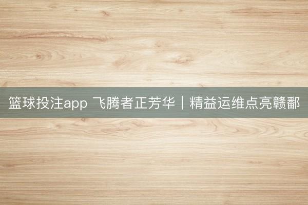 篮球投注app 飞腾者正芳华｜精益运维点亮赣鄱
