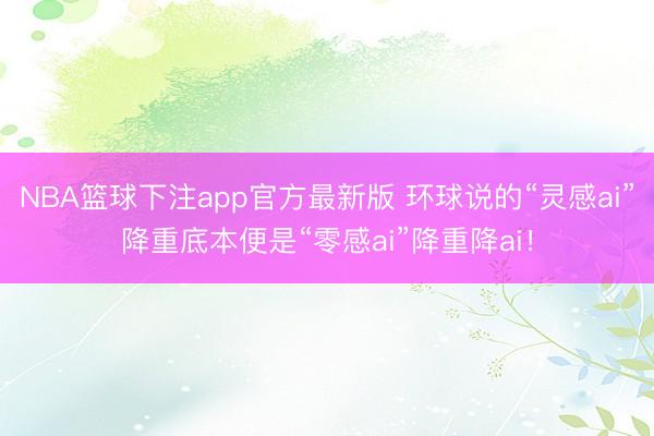 NBA篮球下注app官方最新版 环球说的“灵感ai”降重底本便是“零感ai”降重降ai！