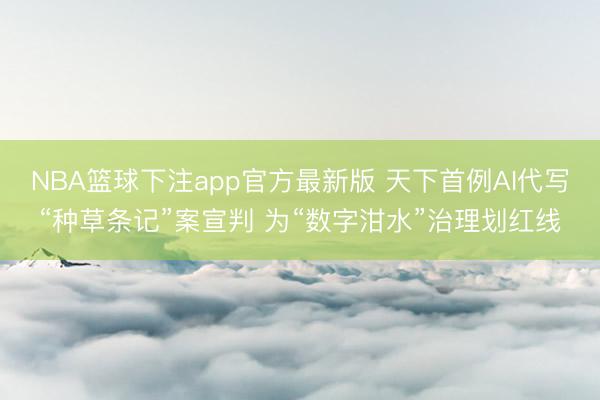 NBA篮球下注app官方最新版 天下首例AI代写“种草条记”案宣判 为“数字泔水”治理划红线