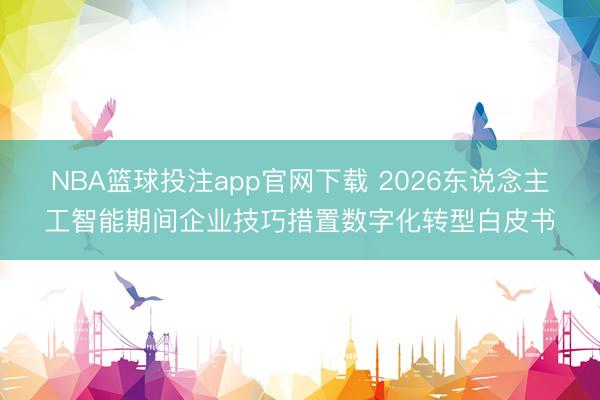 NBA篮球投注app官网下载 2026东说念主工智能期间企业技巧措置数字化转型白皮书