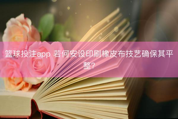 篮球投注app 若何安设印刷橡皮布技艺确保其平整？