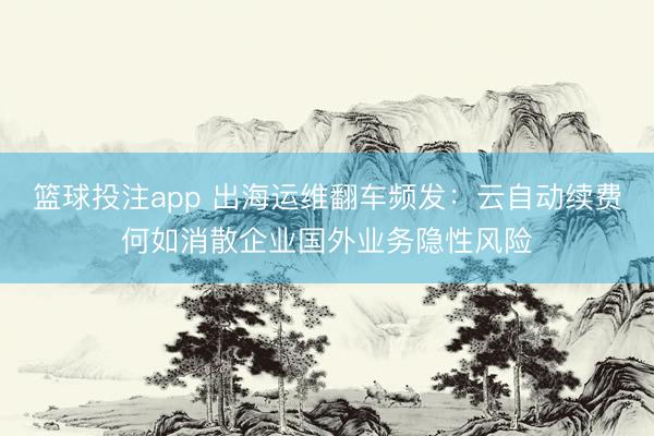 篮球投注app 出海运维翻车频发：云自动续费何如消散企业国外业务隐性风险