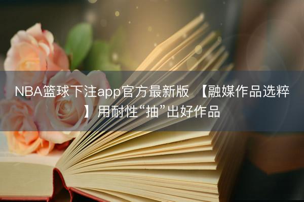 NBA篮球下注app官方最新版 【融媒作品选粹】用耐性“抽”出好作品