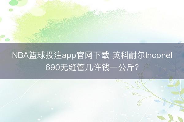 NBA篮球投注app官网下载 英科耐尔Inconel690无缝管几许钱一公斤？