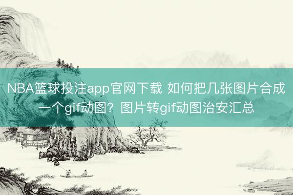 NBA篮球投注app官网下载 如何把几张图片合成一个gif动图？图片转gif动图治安汇总