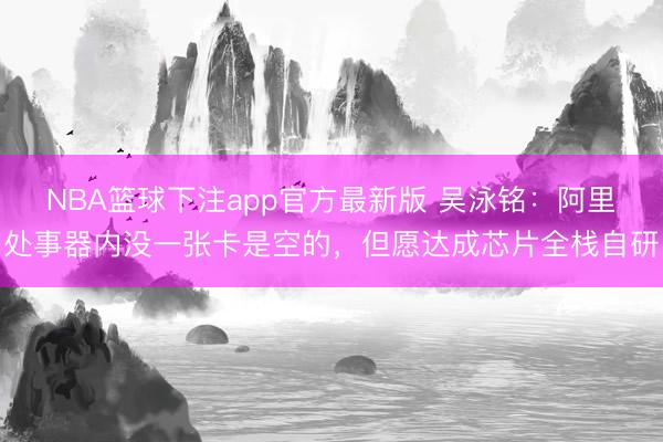 NBA篮球下注app官方最新版 吴泳铭：阿里处事器内没一张卡是空的，但愿达成芯片全栈自研
