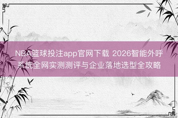 NBA篮球投注app官网下载 2026智能外呼系统全网实测测评与企业落地选型全攻略