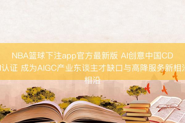 NBA篮球下注app官方最新版 AI创意中国CDN认证 成为AIGC产业东谈主才缺口与高降服务新相沿