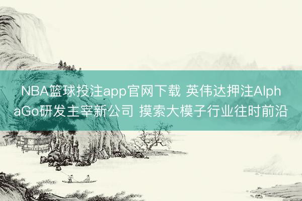 NBA篮球投注app官网下载 英伟达押注AlphaGo研发主宰新公司 摸索大模子行业往时前沿
