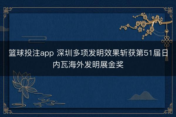 篮球投注app 深圳多项发明效果斩获第51届日内瓦海外发明展金奖