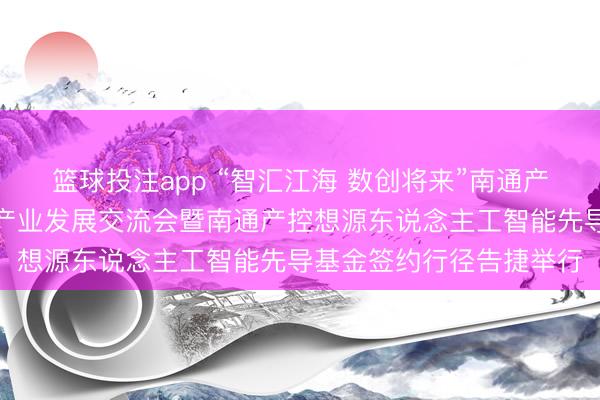 篮球投注app “智汇江海 数创将来”南通产控东说念主工智能赋能产业发展交流会暨南通产控想源东说念主工智能先导基金签约行径告捷举行