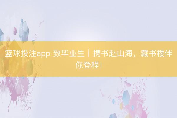 篮球投注app 致毕业生｜携书赴山海，藏书楼伴你登程！
