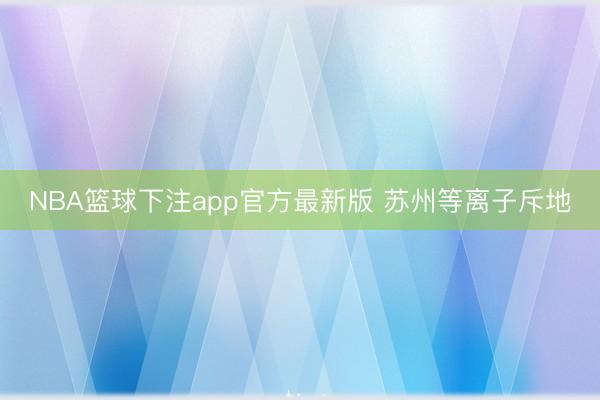 NBA篮球下注app官方最新版 苏州等离子斥地