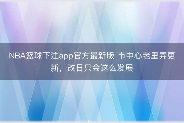 NBA篮球下注app官方最新版 市中心老里弄更新，改日只会这么发展