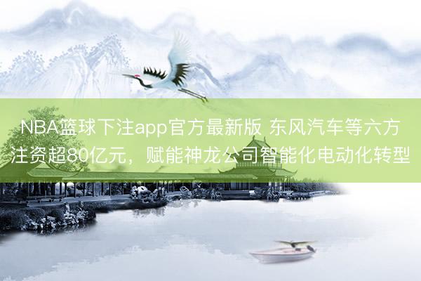 NBA篮球下注app官方最新版 东风汽车等六方注资超80亿元，赋能神龙公司智能化电动化转型