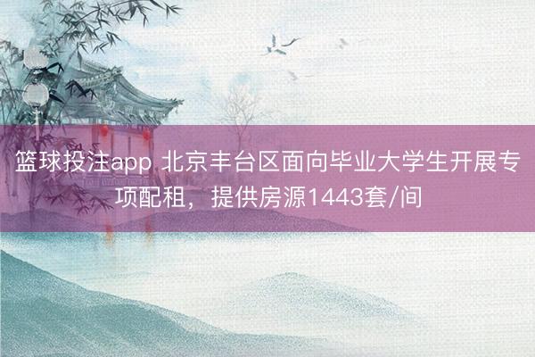 篮球投注app 北京丰台区面向毕业大学生开展专项配租，提供房源1443套/间