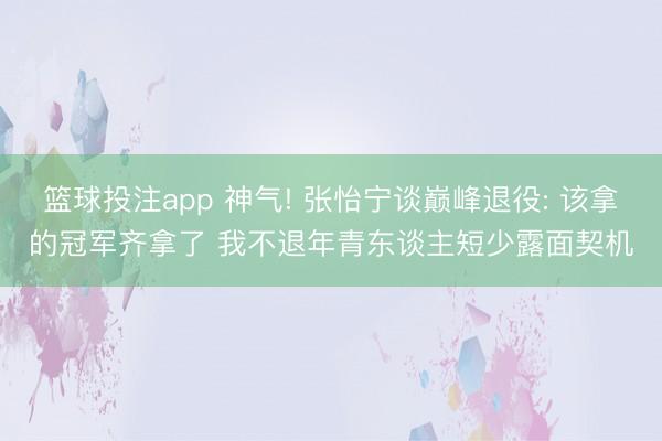 篮球投注app 神气! 张怡宁谈巅峰退役: 该拿的冠军齐拿了 我不退年青东谈主短少露面契机