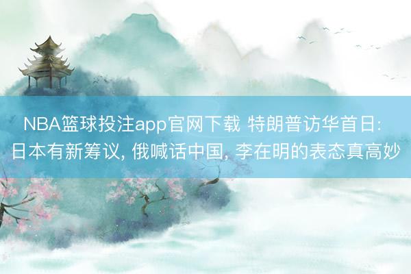NBA篮球投注app官网下载 特朗普访华首日: 日本有新筹议， 俄喊话中国， 李在明的表态真高妙