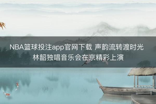 NBA篮球投注app官网下载 声韵流转渡时光 林韶独唱音乐会在京精彩上演