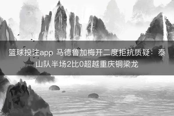 篮球投注app 马德鲁加梅开二度拒抗质疑:泰山队半场2比0超越重庆铜梁龙