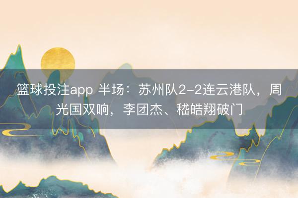 篮球投注app 半场:苏州队2-2连云港队,周光国双响,李团杰、嵇皓翔破门
