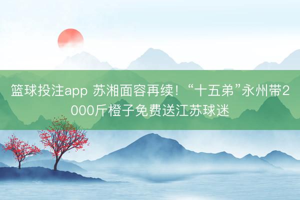 篮球投注app 苏湘面容再续！“十五弟”永州带2000斤橙子免费送江苏球迷