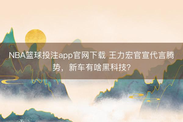 NBA篮球投注app官网下载 王力宏官宣代言腾势，新车有啥黑科技？