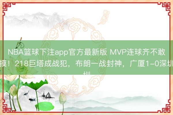 NBA篮球下注app官方最新版 MVP连球齐不敢摸!218巨塔成战犯,布朗一战封神,广厦1-0深圳