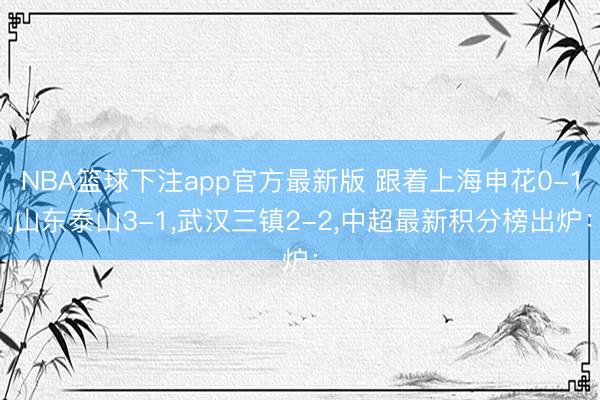 NBA篮球下注app官方最新版 跟着上海申花0-1，山东泰山3-1，武汉三镇2-2，中超最新积分榜出炉：