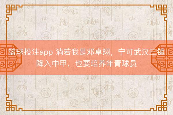 篮球投注app 淌若我是邓卓翔，宁可武汉三镇降入中甲，也要培养年青球员