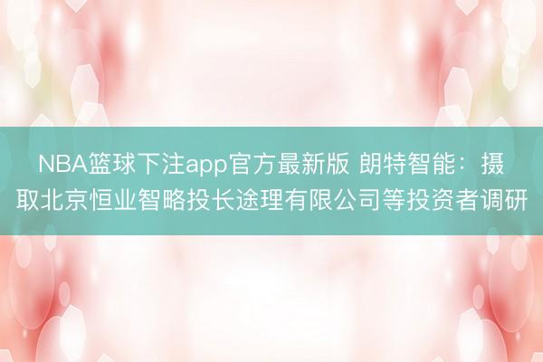 NBA篮球下注app官方最新版 朗特智能：摄取北京恒业智略投长途理有限公司等投资者调研