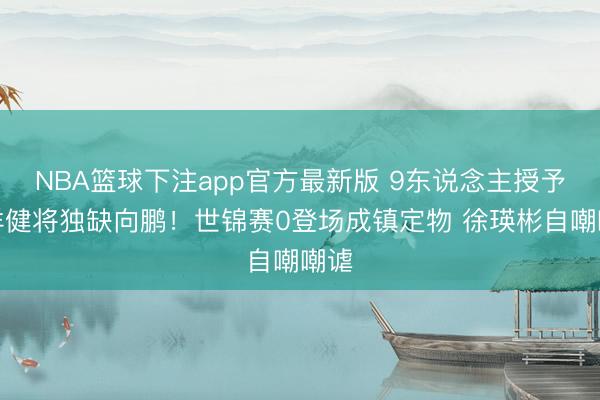 NBA篮球下注app官方最新版 9东说念主授予外洋健将独缺向鹏！世锦赛0登场成镇定物 徐瑛彬自嘲嘲谑