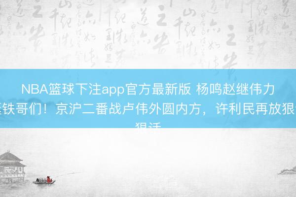 NBA篮球下注app官方最新版 杨鸣赵继伟力挺铁哥们！京沪二番战卢伟外圆内方，许利民再放狠话