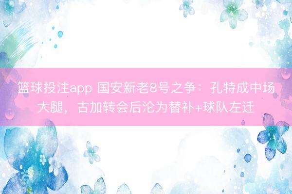 篮球投注app 国安新老8号之争：孔特成中场大腿，古加转会后沦为替补+球队左迁