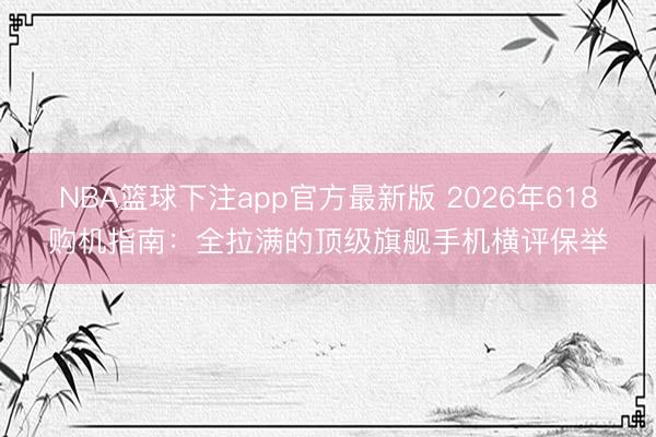 NBA篮球下注app官方最新版 2026年618购机指南：全拉满的顶级旗舰手机横评保举