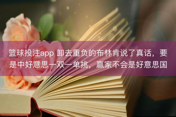 篮球投注app 卸去重负的布林肯说了真话，要是中好意思一双一单挑，赢家不会是好意思国