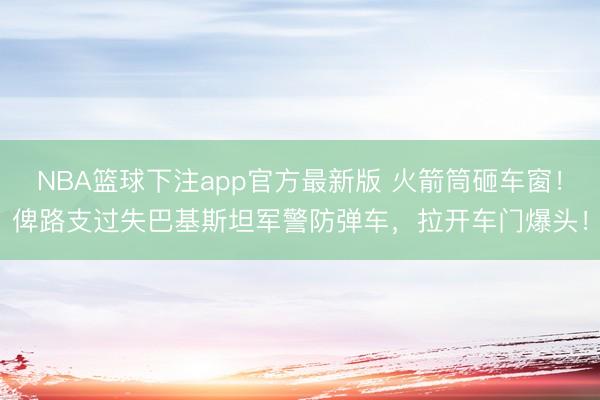 NBA篮球下注app官方最新版 火箭筒砸车窗！俾路支过失巴基斯坦军警防弹车，拉开车门爆头！