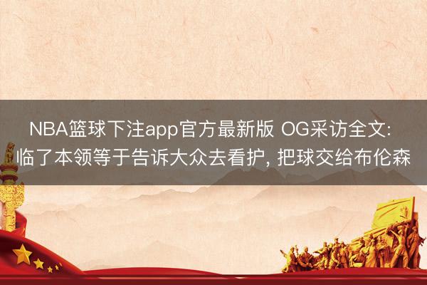 NBA篮球下注app官方最新版 OG采访全文: 临了本领等于告诉大众去看护， 把球交给布伦森