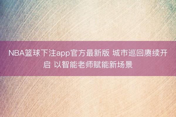 NBA篮球下注app官方最新版 城市巡回赓续开启 以智能老师赋能新场景