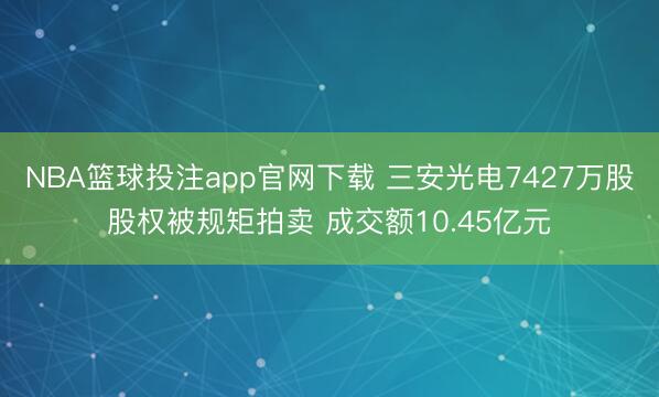 NBA篮球投注app官网下载 三安光电7427万股股权被规矩拍卖 成交额10.45亿元