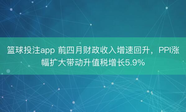 篮球投注app 前四月财政收入增速回升，PPI涨幅扩大带动升值税增长5.9%