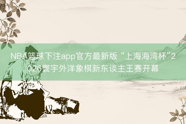 NBA篮球下注app官方最新版 “上海海湾杯”2026寰宇外洋象棋新东谈主王赛开幕