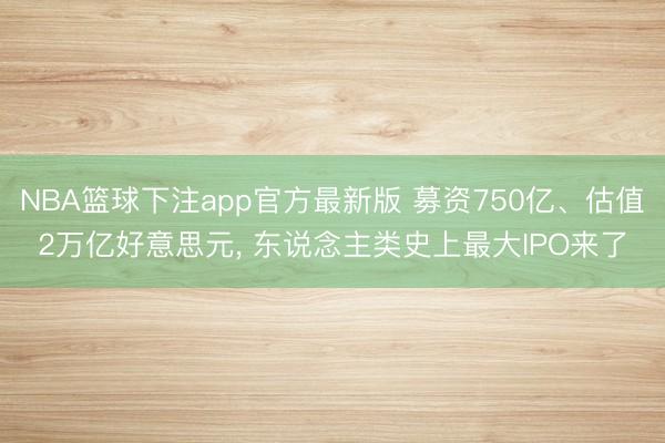 NBA篮球下注app官方最新版 募资750亿、估值2万亿好意思元， 东说念主类史上最大IPO来了