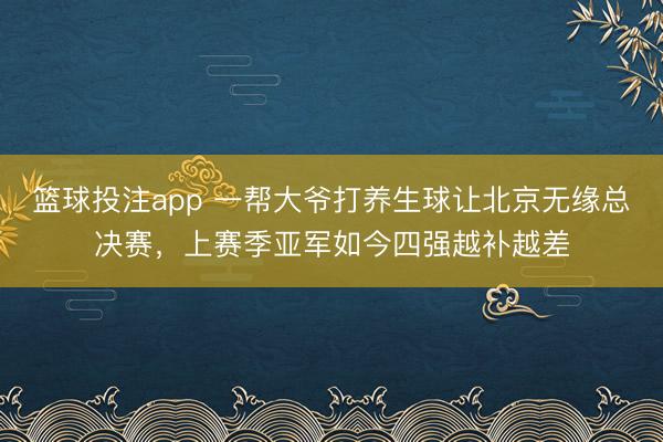 篮球投注app 一帮大爷打养生球让北京无缘总决赛，上赛季亚军如今四强越补越差