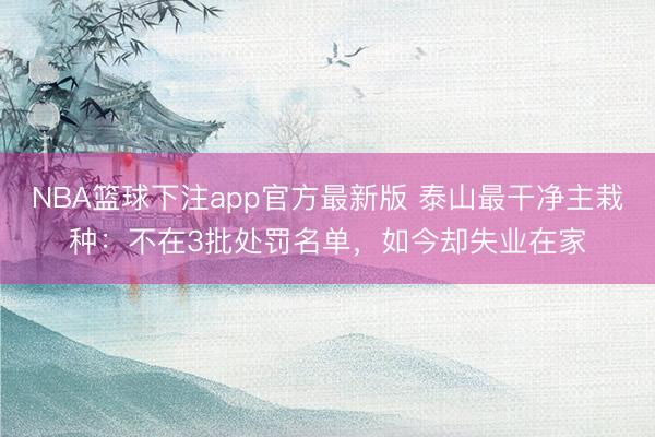 NBA篮球下注app官方最新版 泰山最干净主栽种:不在3批处罚名单,如今却失业在家
