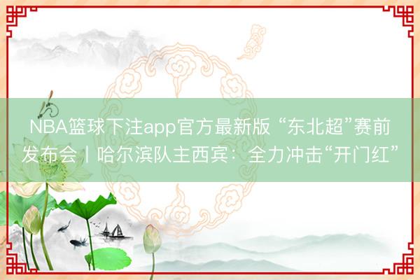 NBA篮球下注app官方最新版 “东北超”赛前发布会丨哈尔滨队主西宾：全力冲击“开门红”