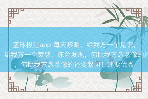 篮球投注app 每天黎明，给我方一个见识，给我方一会个警告，给我方一个荧惑，你会发现，你比我方念念像的还要紧闭！还要优秀