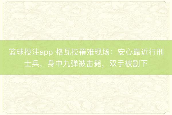 篮球投注app 格瓦拉罹难现场：安心靠近行刑士兵，身中九弹被击毙，双手被割下