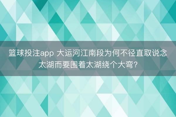 篮球投注app 大运河江南段为何不径直取说念太湖而要围着太湖绕个大弯?