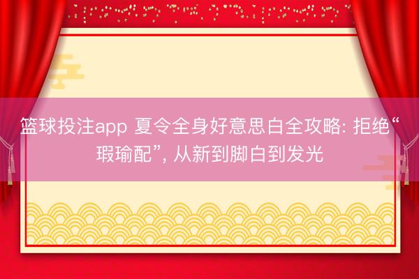 篮球投注app 夏令全身好意思白全攻略: 拒绝“瑕瑜配”, 从新到脚白到发光